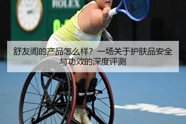 舒友阁的产品怎么样？一场关于护肤品安全与功效的深度评测