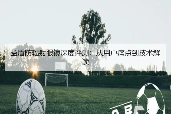益盾防辐射眼镜深度评测：从用户痛点到技术解读
